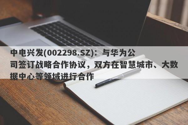 中电兴发(002298.SZ)：与华为公司签订战略合作协议，双方在智慧城市、大数据中心等领域进行合作