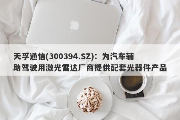 天孚通信(300394.SZ)：为汽车辅助驾驶用激光雷达厂商提供配套光器件产品