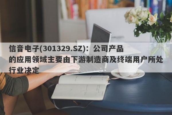 信音电子(301329.SZ)：公司产品的应用领域主要由下游制造商及终端用户所处行业决定