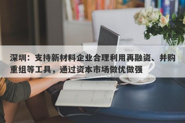 深圳：支持新材料企业合理利用再融资、并购重组等工具，通过资本市场做优做强