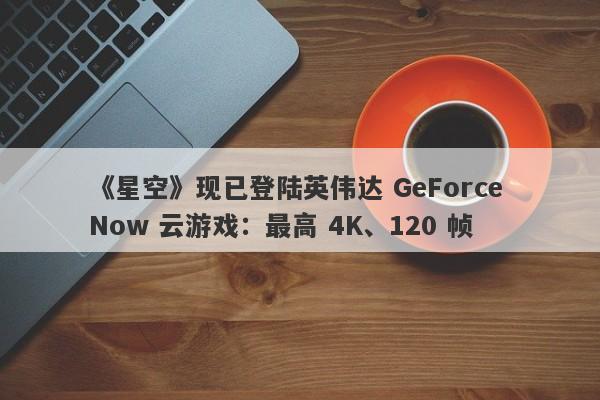 《星空》现已登陆英伟达 GeForce Now 云游戏：最高 4K、120 帧