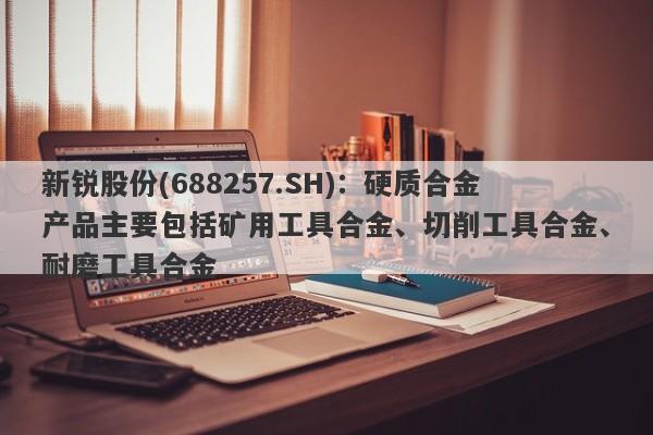 新锐股份(688257.SH)：硬质合金产品主要包括矿用工具合金、切削工具合金、耐磨工具合金