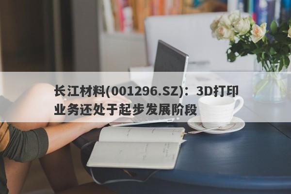 长江材料(001296.SZ)：3D打印业务还处于起步发展阶段