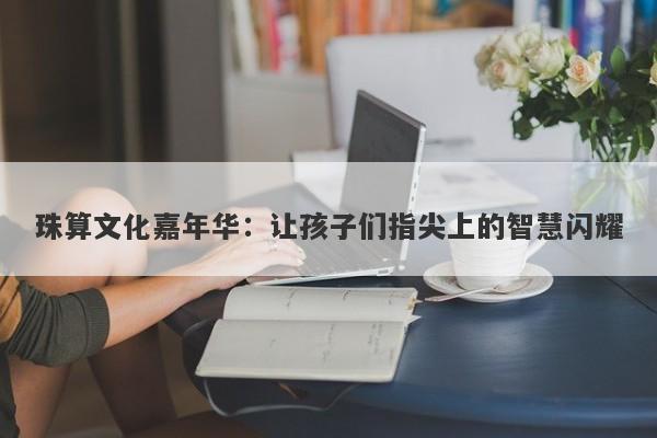 珠算文化嘉年华：让孩子们指尖上的智慧闪耀