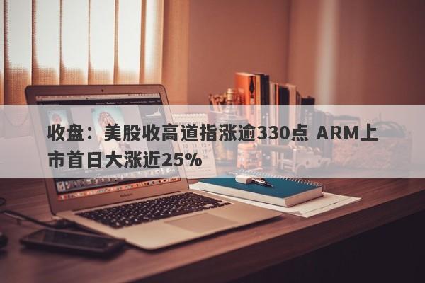 收盘：美股收高道指涨逾330点 ARM上市首日大涨近25%