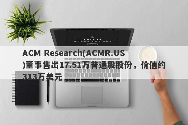 ACM Research(ACMR.US)董事售出17.51万普通股股份，价值约313万美元