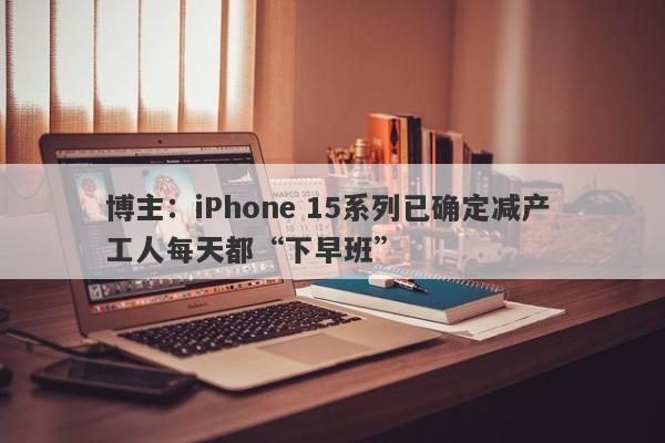 博主：iPhone 15系列已确定减产 工人每天都“下早班”