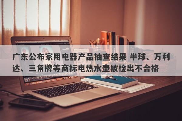 广东公布家用电器产品抽查结果 半球、万利达、三角牌等商标电热水壶被检出不合格