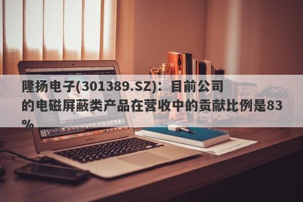 隆扬电子(301389.SZ)：目前公司的电磁屏蔽类产品在营收中的贡献比例是83%