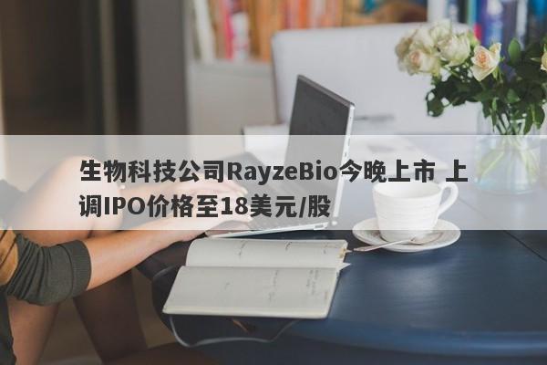 生物科技公司RayzeBio今晚上市 上调IPO价格至18美元/股