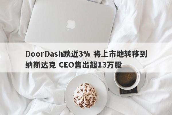 DoorDash跌近3% 将上市地转移到纳斯达克 CEO售出超13万股