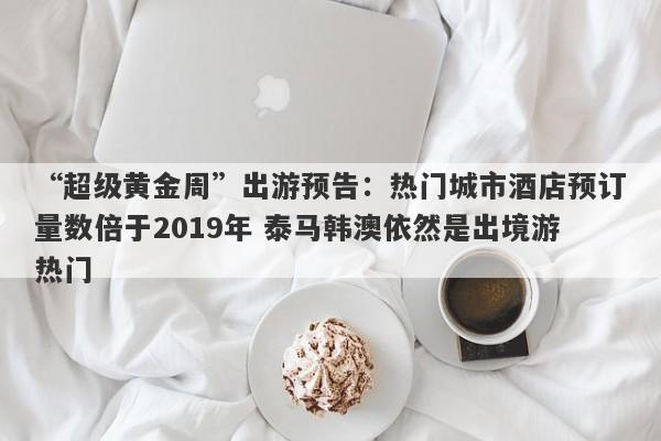 “超级黄金周”出游预告：热门城市酒店预订量数倍于2019年 泰马韩澳依然是出境游热门