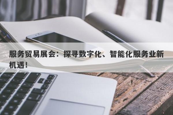 服务贸易展会：探寻数字化、智能化服务业新机遇！