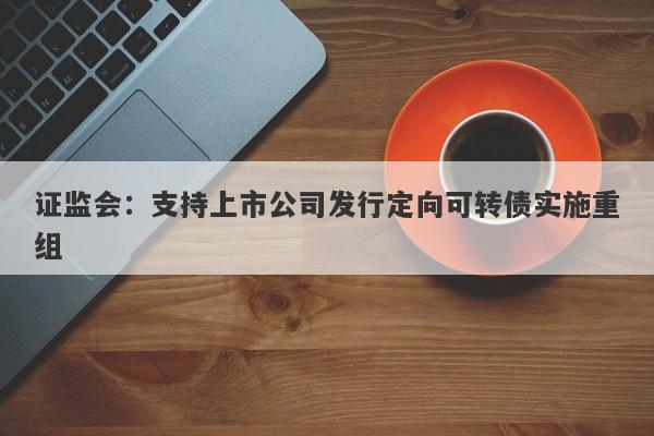 证监会：支持上市公司发行定向可转债实施重组