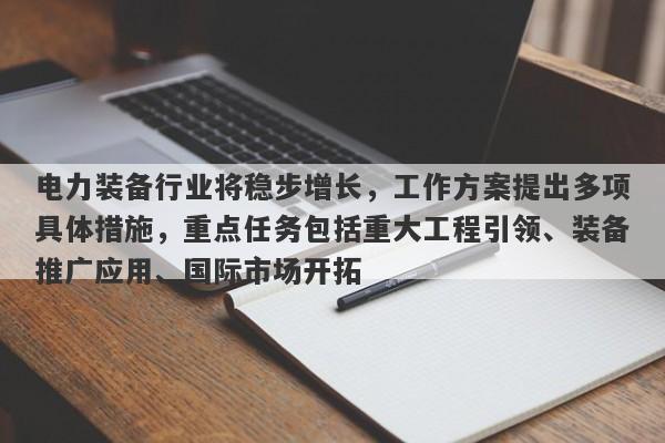 电力装备行业将稳步增长，工作方案提出多项具体措施，重点任务包括重大工程引领、装备推广应用、国际市场开拓